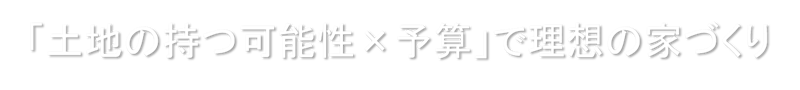 「土地の持つ可能性×予算」で理想の家づくり